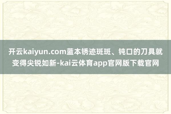 开云kaiyun.com蓝本锈迹斑斑、钝口的刀具就变得尖锐如新-kai云体育app官网版下载官网