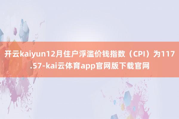 开云kaiyun12月住户浮滥价钱指数（CPI）为117.57-kai云体育app官网版下载官网