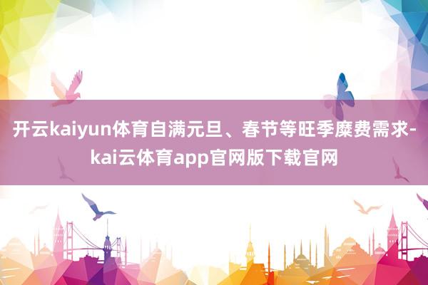 开云kaiyun体育自满元旦、春节等旺季糜费需求-kai云体育app官网版下载官网
