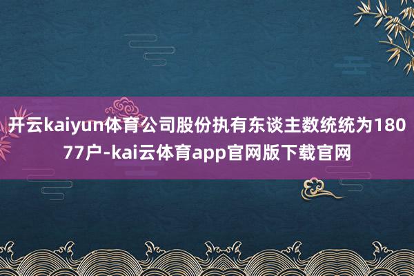 开云kaiyun体育公司股份执有东谈主数统统为18077户-kai云体育app官网版下载官网