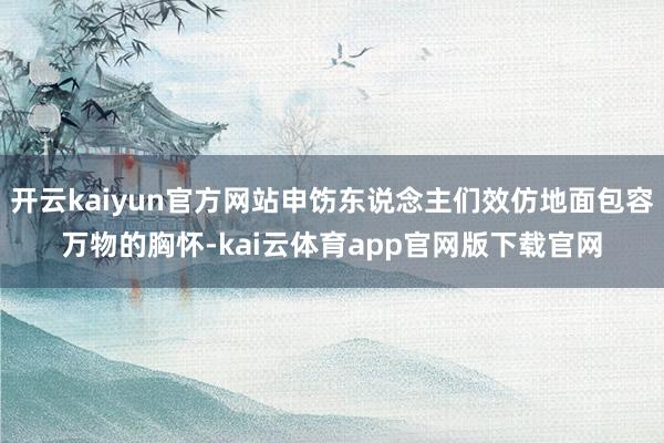 开云kaiyun官方网站申饬东说念主们效仿地面包容万物的胸怀-kai云体育app官网版下载官网