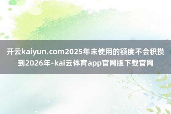 开云kaiyun.com2025年未使用的额度不会积攒到2026年-kai云体育app官网版下载官网