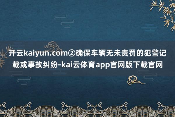 开云kaiyun.com②确保车辆无未责罚的犯警记载或事故纠纷-kai云体育app官网版下载官网