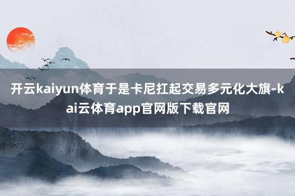 开云kaiyun体育于是卡尼扛起交易多元化大旗-kai云体育app官网版下载官网