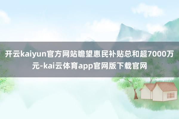 开云kaiyun官方网站瞻望惠民补贴总和超7000万元-kai云体育app官网版下载官网