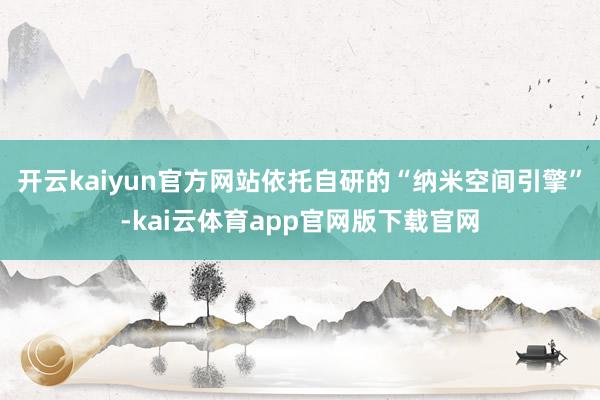 开云kaiyun官方网站依托自研的“纳米空间引擎”-kai云体育app官网版下载官网