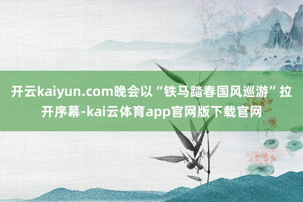 开云kaiyun.com晚会以“铁马踏春国风巡游”拉开序幕-kai云体育app官网版下载官网