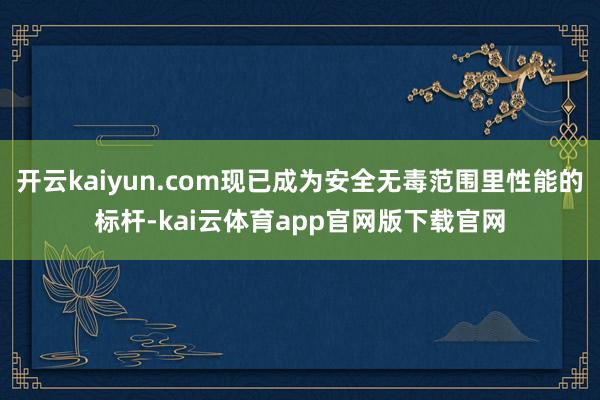 开云kaiyun.com现已成为安全无毒范围里性能的标杆-kai云体育app官网版下载官网