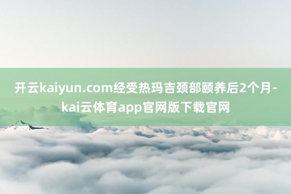 开云kaiyun.com经受热玛吉颈部颐养后2个月-kai云体育app官网版下载官网