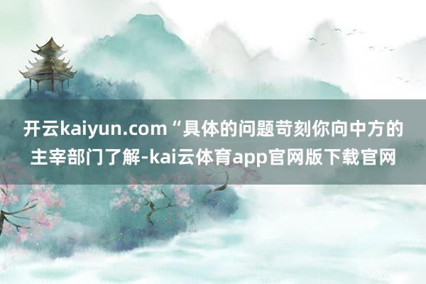 开云kaiyun.com　　“具体的问题苛刻你向中方的主宰部门了解-kai云体育app官网版下载官网